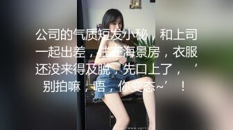 公司的气质短发小秘，和上司一起出差，住在海景房，衣服还没来得及脱，先口上了，‘别拍嘛，唔，你变态~’！