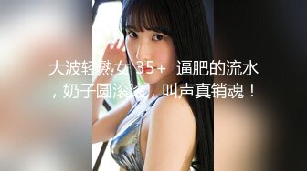 大波轻熟女 35+  逼肥的流水，奶子圆滚滚，叫声真销魂！