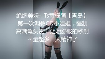 绝绝美妖--Ts黄檬萌【青岛】第一次调教CD小姐姐，强制高潮龟头责！让她舒服的秒射～量超多、太精神了