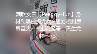 潮吹女王【Peeggy-fun】身材劲爆白虎尤物~强力喷射尿量巨大~！土豪最爱，天生尤物！ (3)