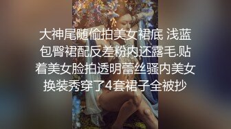 大神尾随偷拍美女裙底 浅蓝包臀裙配反差粉内还露毛.贴着美女脸拍透明蕾丝骚内美女换装秀穿了4套裙子全被抄