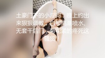 土豪门下的小淫狗，晚上约出来狠狠调教，自慰高潮喷水、无套干后门，菊花紧的疼死这骚货！