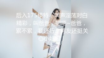 后入175模特，叫声淫荡对白精彩，叫爸爸，摁唔~爸爸，累不累，我还行，男友还挺关心小姑娘！