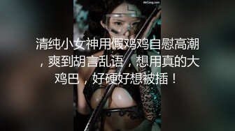 清纯小女神用假鸡鸡自慰高潮，爽到胡言乱语，想用真的大鸡巴，好硬好想被插！