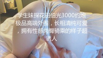 学生妹探花田伯光3000约炮极品高端外围，长相清纯可爱，拥有性感肉臀骑乘的样子超诱人