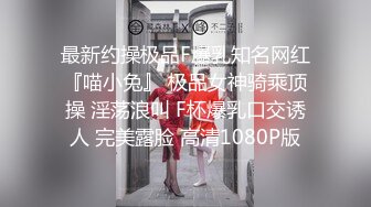 最新约操极品F爆乳知名网红『喵小兔』 极品女神骑乘顶操 淫荡浪叫 F杯爆乳口交诱人 完美露脸 高清1080P版