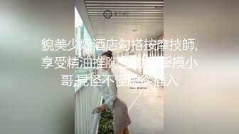 貌美少婦酒店勾搭按摩技師,享受精油推胸,主動出擊摸小哥,見怪不怪順從插入