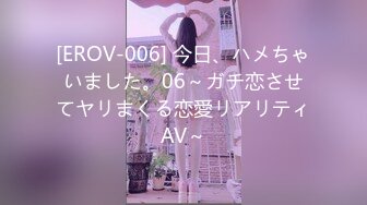 [EROV-006] 今日、ハメちゃいました。06～ガチ恋させてヤリまくる恋愛リアリティAV～