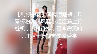 【利仔探花】渔网情趣装，D罩杯粉乳，风骚小姐姐遇上打桩机，激情碰撞，骚叫震天响，注定一场视觉性爱盛宴