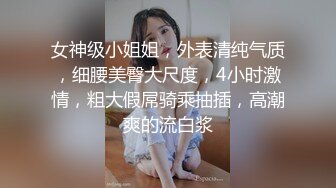 女神级小姐姐，外表清纯气质，细腰美臀大尺度，4小时激情，粗大假屌骑乘抽插，高潮爽的流白浆