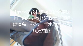 【老李探花】酒店高价外围妹上门啪啪，身材好胸大口活好颜值高，抠穴一手水做爱投入疯狂抽插