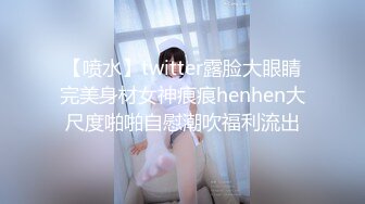 【喷水】twitter露脸大眼睛完美身材女神痕痕henhen大尺度啪啪自慰潮吹福利流出