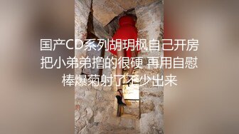 国产CD系列胡玥枫自己开房把小弟弟撸的很硬 再用自慰棒爆菊射了不少出来