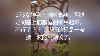 175女神狗，强制高潮，两腿之间塞上筋膜枪捆绑吊起来。不行了？？？不行的只是一波接一波的高潮罢了。