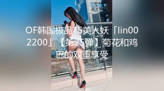 OF韩国极品TS美人妖「lin002200」【第25弹】菊花和鸡巴的双重享受