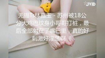 无锡Ts林嘉玉 - 苏州被18公分大鸡巴纹身小哥哥打桩，最后全部射在了嘴巴里，真的好刺激好淫荡啊 ！