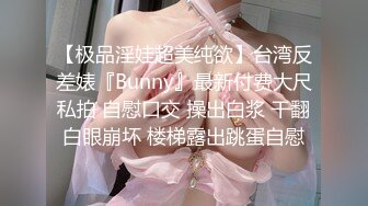 【极品淫娃超美纯欲】台湾反差婊『Bunny』最新付费大尺私拍 自慰口交 操出白浆 干翻白眼崩坏 楼梯露出跳蛋自慰