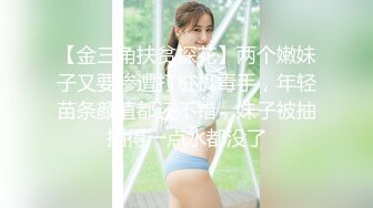 【金三角扶贫探花】两个嫩妹子又要惨遭打桩机毒手，年轻苗条颜值都还不错，妹子被抽插得一点水都没了