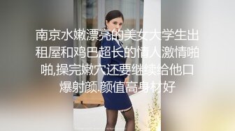 南京水嫩漂亮的美女大学生出租屋和鸡巴超长的情人激情啪啪,操完嫩穴还要继续给他口爆射颜.颜值高身材好