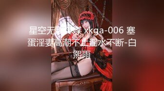 星空无限传媒 xkga-006 塞蛋淫妻高潮不止淫水不断-白熙雨