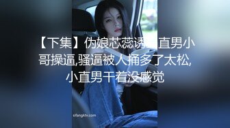 【下集】伪娘芯蕊诱骗直男小哥操逼,骚逼被人捅多了太松,小直男干着没感觉