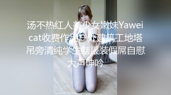 汤不热红人美少女嫩妹Yaweicat收费作品户外建筑工地塔吊旁清纯学生制服装假屌自慰大声呻吟