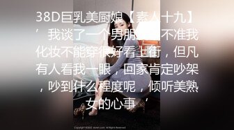 38D巨乳美厨娘【素人十九】’我谈了一个男朋友，不准我化妆不能穿很好看上街，但凡有人看我一眼，回家肯定吵架，吵到什么程度呢，倾听美熟女的心事‘