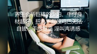 养生会所巨棒的少妇、牛仔身材超好，扭几下屁股鸡巴无法自拔，手指抠逼 淫叫声诱惑哦！