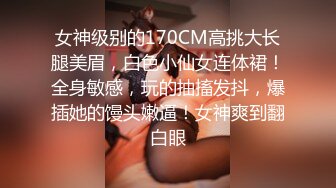 女神级别的170CM高挑大长腿美眉，白色小仙女连体裙！全身敏感，玩的抽搐发抖，爆插她的馒头嫩逼！女神爽到翻白眼