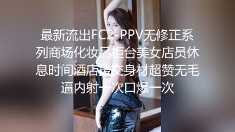 最新流出FC2-PPV无修正系列商场化妆品柜台美女店员休息时间酒店援交身材超赞无毛逼内射一次口爆一次