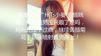 美魔妖女广州Ts小曼 炮插贱奴，撸射直男没兴趣了是吗，妈妈还没干过瘾，继续轰插菊花，妖液喷射直男身上！