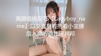 高颜值极品TS『Ladyboy_name』口交直男被抱着小蛮腰后入爽的鸡儿硬邦邦