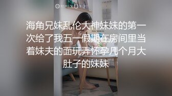 海角兄妹乱伦大神妹妹的第一次给了我五一假期在房间里当着妹夫的面玩弄怀孕几个月大肚子的妹妹