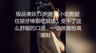 极品美妖TS粥粥 被小奶狗捉住狼牙棒狠吃狠舔，受不了这么舒服的口活，一会就缴枪高潮啦！