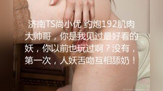 济南TS尚小优 约炮192肌肉大帅哥，你是我见过最好看的妖，你以前也玩过啊？没有，第一次，人妖舌吻互相舔奶！