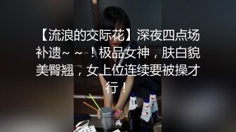 【流浪的交际花】深夜四点场补遗~ ~ ！极品女神，肤白貌美臀翘，女上位连续要被操才行！