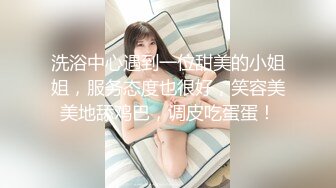 洗浴中心遇到一位甜美的小姐姐，服务态度也很好，笑容美美地舔鸡巴，调皮吃蛋蛋！