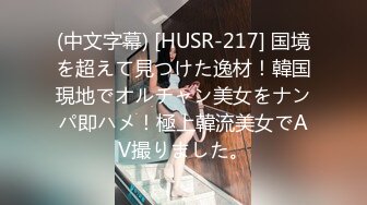 (中文字幕) [HUSR-217] 国境を超えて見つけた逸材！韓国現地でオルチャン美女をナンパ即ハメ！極上韓流美女でAV撮りました。