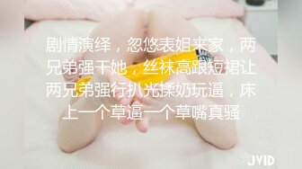 剧情演绎，忽悠表姐来家，两兄弟强干她，丝袜高跟短裙让两兄弟强行扒光揉奶玩逼，床上一个草逼一个草嘴真骚