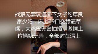 战狼无套玩遍天下女子约草良家少妇，床上69口交舔逼草嘴，大鸡巴无套抽插，激情上位揉奶玩弄，全部射在逼上