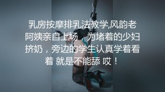 乳房按摩排乳法教学,风韵老阿姨亲自上场，为堵着的少妇挤奶，旁边的学生认真学着看着 就是不能舔 哎！