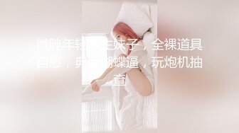 微胖年轻学生妹子，全裸道具自慰，典型蝴蝶逼，玩炮机抽查