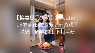 【换妻极品探花】新人良家，19岁超市收银员，玩游戏间脱光，俩男的上下其手玩