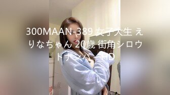 300MAAN-389 女子大生 えりなちゃん 20歳 街角シロウトナンパ – HD