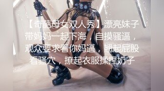 【奇葩母女双人秀】漂亮妹子带妈妈一起下海，自摸骚逼，观众要求看你妈逼，翘起屁股看骚穴，撩起衣服揉捏奶子