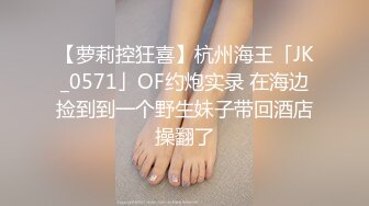 【萝莉控狂喜】杭州海王「JK_0571」OF约炮实录 在海边捡到到一个野生妹子带回酒店操翻了