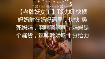 【老牌妖女王】TS沈妍 快操妈妈射在妈妈逼里，快快 操死妈妈，啊啊啊啊啊，妈妈是个骚货，这呻吟娇喘十分给力！