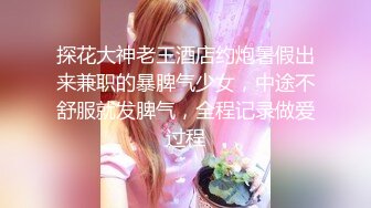 探花大神老王酒店约炮暑假出来兼职的暴脾气少女，中途不舒服就发脾气，全程记录做爱过程