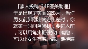 「素人投稿_34F医美助理」于是出现了美丽的影片，当你男友前脚刚出南方出差时，你就第一时间召唤我，要进入前，可以用龟头抵住穴口磨蹭，可以让女生有羞耻感、期待感