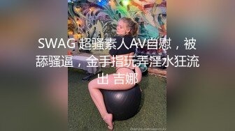 SWAG 超骚素人AV自慰，被舔骚逼，金手指玩弄淫水狂流出 吉娜